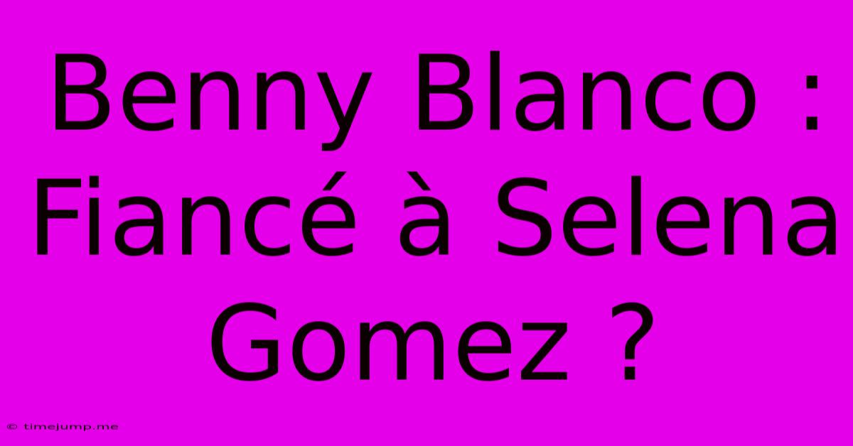 Benny Blanco : Fiancé À Selena Gomez ? Benny Blanco : Fiancé À Selena Gomez ?