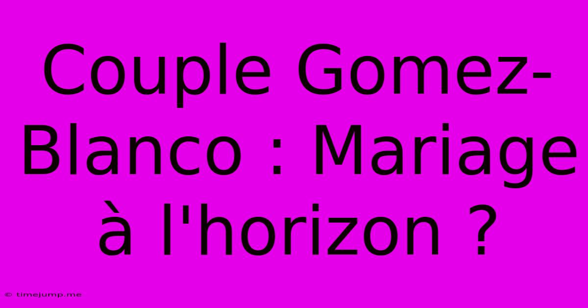 Couple Gomez-Blanco : Mariage À L'horizon ? Couple Gomez-Blanco : Mariage À L'horizon ?