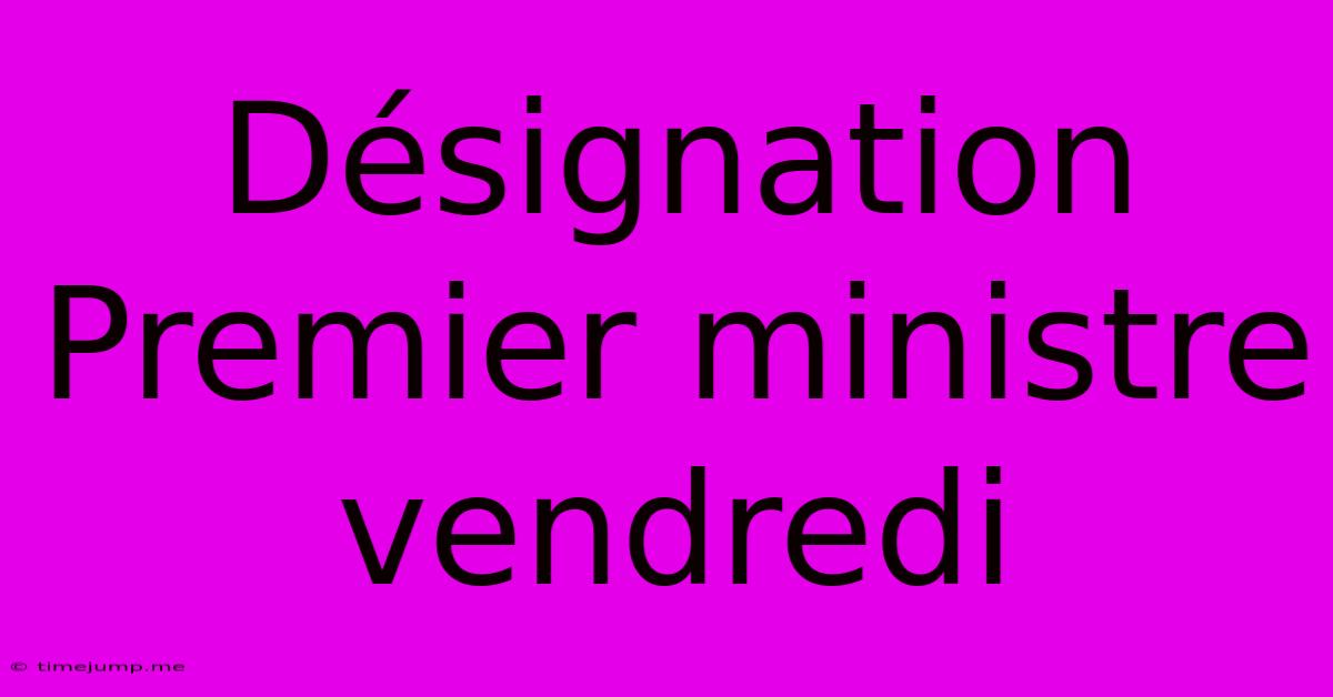 Désignation Premier Ministre Vendredi Désignation Premier Ministre Vendredi