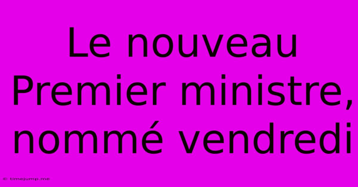 Le Nouveau Premier Ministre, Nommé Vendredi
