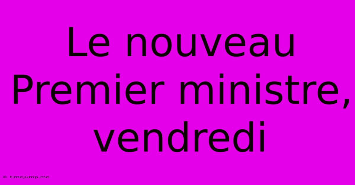Le Nouveau Premier Ministre, Vendredi Le Nouveau Premier Ministre, Vendredi