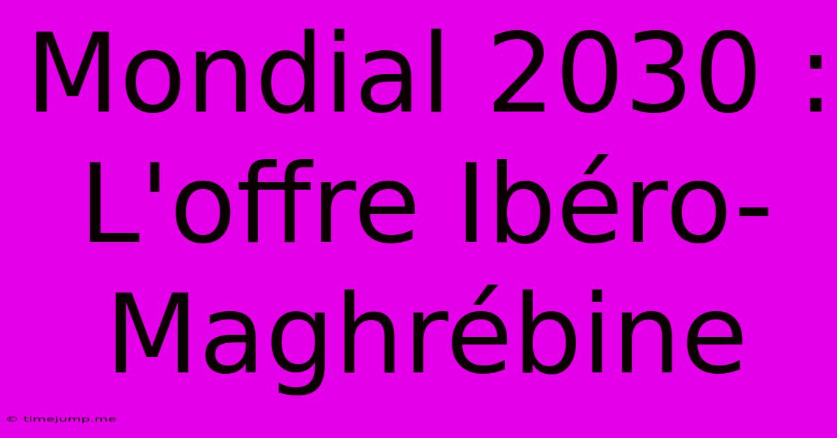 Mondial 2030 : L'offre Ibéro-Maghrébine Mondial 2030 : L'offre Ibéro-Maghrébine