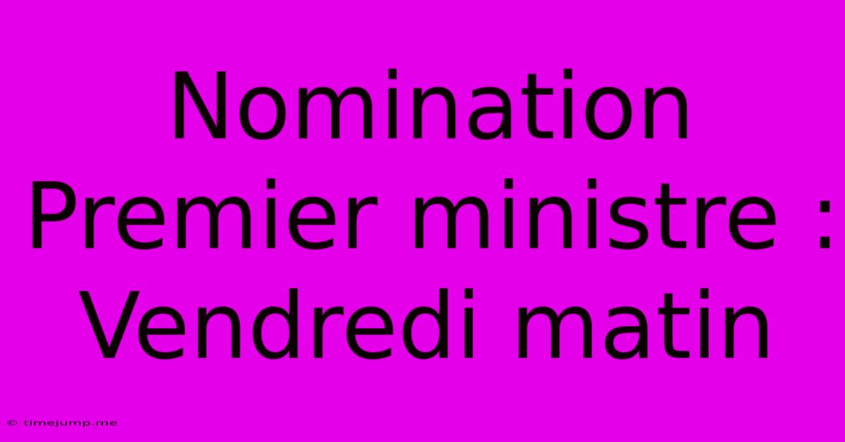 Nomination Premier Ministre : Vendredi Matin Nomination Premier Ministre : Vendredi Matin