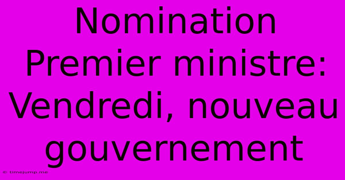 Nomination Premier Ministre: Vendredi, Nouveau Gouvernement Nomination Premier Ministre: Vendredi, Nouveau Gouvernement