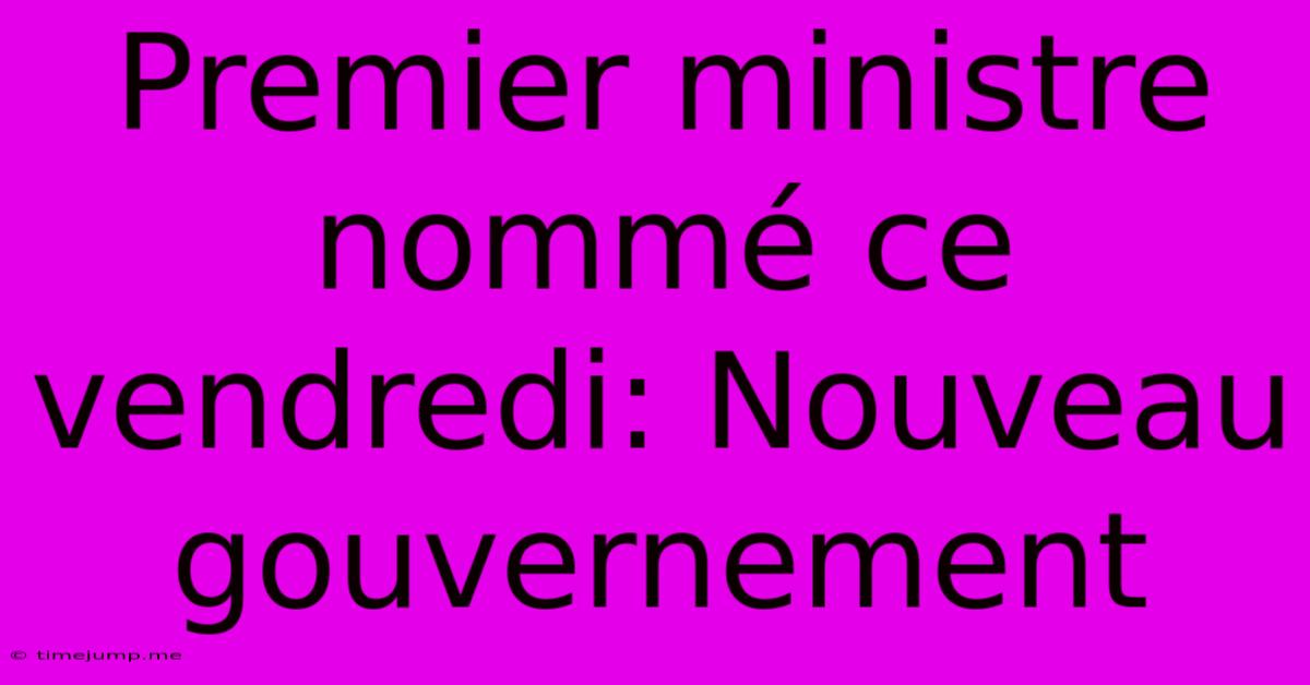 Premier Ministre Nommé Ce Vendredi: Nouveau Gouvernement Premier Ministre Nommé Ce Vendredi: Nouveau Gouvernement
