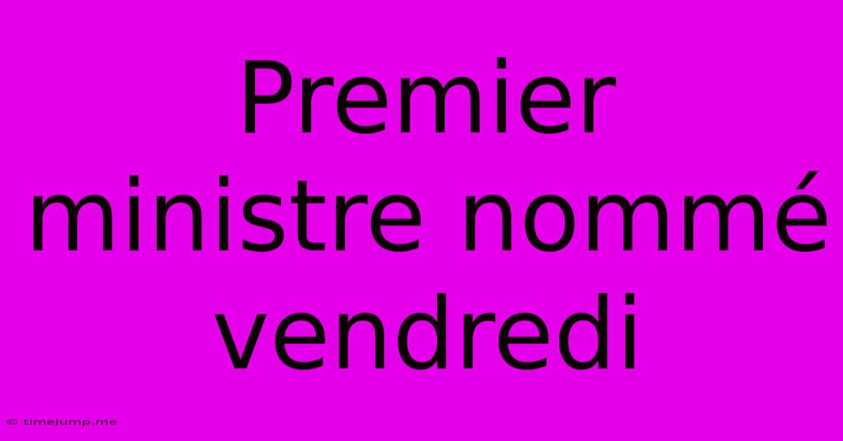 Premier Ministre Nommé Vendredi Premier Ministre Nommé Vendredi