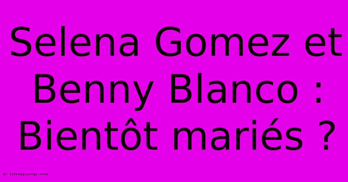 Selena Gomez Et Benny Blanco : Bientôt Mariés ?