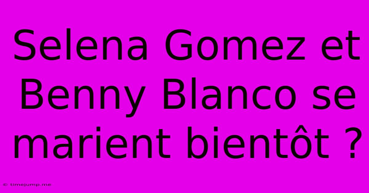 Selena Gomez Et Benny Blanco Se Marient Bientôt ? Selena Gomez Et Benny Blanco Se Marient Bientôt ?