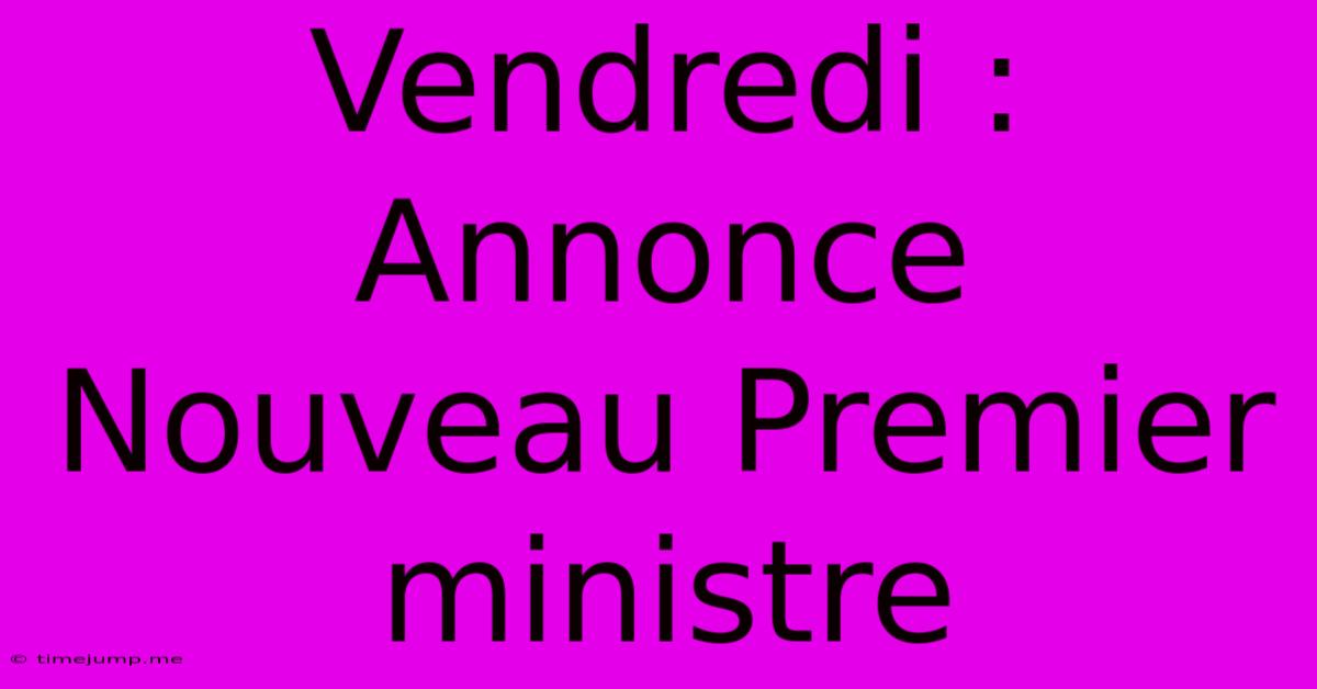 Vendredi : Annonce Nouveau Premier Ministre Vendredi : Annonce Nouveau Premier Ministre