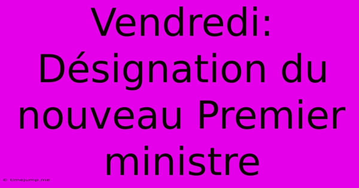 Vendredi: Désignation Du Nouveau Premier Ministre Vendredi: Désignation Du Nouveau Premier Ministre